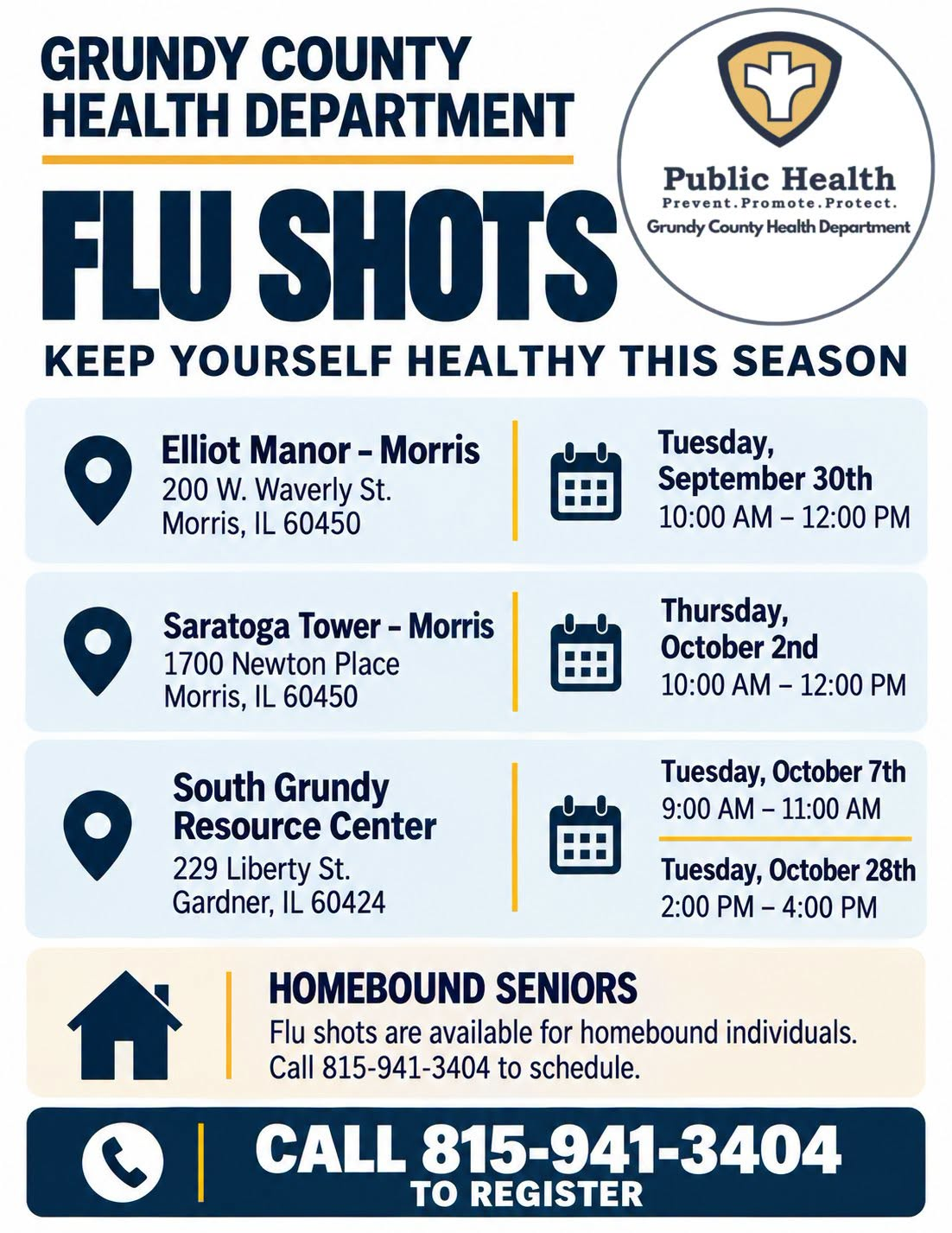 Grundy County Health Department Flu Shots flyer — keep yourself healthy this season. Elliot Manor, 200 W. Waverly St., Morris, IL, Tuesday September 30, 10:00 AM-12:00 PM. Saratoga Tower, 1700 Newton Place, Morris, IL, Thursday October 2, 10:00 AM-12:00 PM. South Grundy Resource Center, 229 Liberty St., Gardner, IL, Tuesday October 7, 9:00-11:00 AM and Tuesday October 28, 2:00-4:00 PM. Flu shots are also available for homebound individuals; call 815-941-3404 to schedule. Call 815-941-3404 to register.
